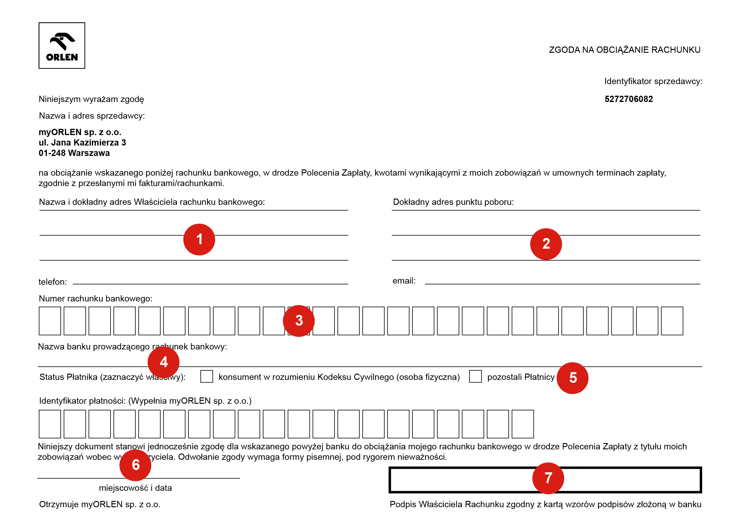  myORLEN Niniejszym wyrażam zgodę Nazwa i adres sprzedawcy: myORLEN sp. z o.o. ul. Jana Kazimierza 3 01 - 248 Warszawa ZGODA NA OBCIĄŻANIE RACHUNKU Identyfikator sprzedawcy: 5272706082 na obciążanie wskazanego poniżej rachunku bankowego, w drodze Polecenia Zapłaty, kwotami wynikającymi z moich zobowiązań w umownych terminach zapłaty, zgodnie z przesłanymi mi fakturami/rachunkami. Nazwa i dokładny adres Właściciela rachunku bankowego: 1 Dokładny adres punktu poboru: 2 telefon: Numer rachunku bankowego: 3 Nazwa banku prowadzącego rachunek bankowy: e-mail: 4 Status Płatnika (zaznaczyć właściwy): konsument w rozumieniu Kodeksu Cywilnego (osoba fizyczna) pozostali Płatnicy 5 Identyfikator płatności: (Wypełnia myORLEN sp. z o.o. (dawniej PGNiG Obrót Detaliczny sp. z o.o.) 10 Niniejszy dokument stanowi jednocześnie zgodę dla wskazanego powyżej banku do obciążania mojego rachunku bankowego w drodze Polecenia Zapłaty z tytułu moich zobowiązań wobec ww. wierzyciela. Odwołanie zgody wymaga formy pisemnej, pod rygorem nieważności. 6 miejscowość i data Otrzymuje Bank. 7 Podpis Właściciela Rachunku zgodny z kartą wzorów podpisów złożoną w banku